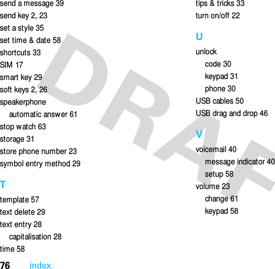 76indexsend a message 39send key 2, 23set a style 35set time &amp; date 58shortcuts 33SIM  17smart key 29soft keys 2, 26speakerphoneautomatic answer 61stop watch 63storage 31store phone number 23symbol entry method 29Ttemplate 57text delete 29text entry 28capitalisation 28time 58tips &amp; tricks 33turn on/off 22Uunlockcode 30keypad 31phone 30USB cables 50USB drag and drop 46Vvoicemail 40message indicator 40setup 58volume 23change 61keypad 58