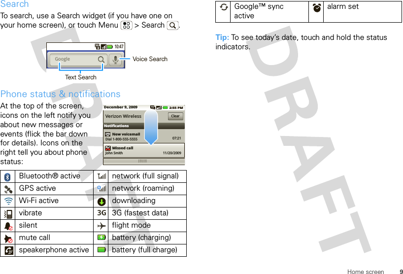 9Home screenSearchTo search, use a Search widget (if you have one on your home screen), or touch Menu  &gt; Search . Phone status &amp; notificationsAt the top of the screen, icons on the left notify you about new messages or events (flick the bar down for details). Icons on the right tell you about phone status:Bluetooth® active  network (full signal)GPS active network (roaming)Wi-Fi active downloading vibrate  3G (fastest data)silent flight modemute call battery (charging)speakerphone active battery (full charge)10:47Google  Voice SearchText SearchDecember 9, 2009NotificationsNew voicemailVerizon WirelessDial 1-800-555-5555Missed callJohn Smith 11/20/200907:21Clear2:55 PMTip: To see today’s date, touch and hold the status indicators.Google™ sync activealarm set 