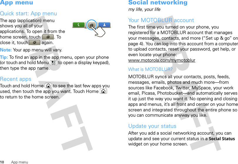 10 App menuApp menuQuick start: App menuThe app (application) menu shows you all of your applications. To open it from the home screen, touch  . To close it, touch  again.Note: Your app menu will vary.Tip: To find an app in the app menu, open your phone (or touch and hold Menu  to open a display keypad), then type the app name.Recent appsTouch and hold Home  to see the last few apps you used, then touch the app you want. Touch Home  to return to the home screen.Social networkingmy life, your lifeYour MOTOBLUR accountThe first time you turned on your phone, you registered for a MOTOBLUR account that manages your messages, contacts, and more (“Set up &amp; go” on page 4). You can log into this account from a computer to upload contacts, reset your password, get help, or even locate your phone: www.motorola.com/mymotoblurWhat is MOTOBLUR?MOTOBLUR syncs all your contacts, posts, feeds, messages, emails, photos and much more—from sources like Facebook, Twitter, MySpace, your work email, Picasa, Photobucket—and automatically serves it up just the way you want it. No opening and closing apps and menus, it’s all front and center on your home screen and integrated throughout the entire phone so you can communicate anyway you like.Update your statusAfter you add a social networking account, you can update and see your current status in a Social Status widget on your home screen.