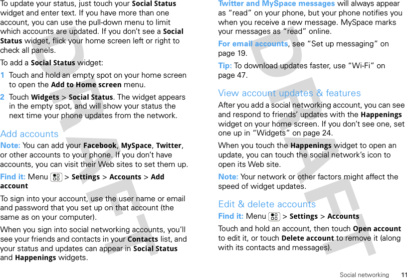 11Social networkingTo update your status, just touch your Social Status widget and enter text. If you have more than one account, you can use the pull-down menu to limit which accounts are updated. If you don’t see a Social Status widget, flick your home screen left or right to check all panels.To add a Social Status widget:  1Touch and hold an empty spot on your home screen to open the Add to Home screen menu.2Touch Widgets &gt; Social Status. The widget appears in the empty spot, and will show your status the next time your phone updates from the network.Add accountsNote: You can add your Facebook, MySpace, Twitter, or other accounts to your phone. If you don’t have accounts, you can visit their Web sites to set them up.Find it: Menu  &gt; Settings &gt; Accounts &gt; Add accountTo sign into your account, use the user name or email and password that you set up on that account (the same as on your computer).When you sign into social networking accounts, you’ll see your friends and contacts in your Contacts list, and your status and updates can appear in Social Status and Happenings widgets.Twitter and MySpace messages will always appear as “read” on your phone, but your phone notifies you when you receive a new message. MySpace marks your messages as “read” online.For email accounts, see “Set up messaging” on page 19.Tip: To download updates faster, use “Wi-Fi” on page 47.View account updates &amp; featuresAfter you add a social networking account, you can see and respond to friends’ updates with the Happenings widget on your home screen. If you don’t see one, set one up in “Widgets” on page 24.When you touch the Happenings widget to open an update, you can touch the social network’s icon to open its Web site.Note: Your network or other factors might affect the speed of widget updates.Edit &amp; delete accountsFind it: Menu  &gt; Settings &gt; AccountsTouch and hold an account, then touch Open account to edit it, or touch Delete account to remove it (along with its contacts and messages).