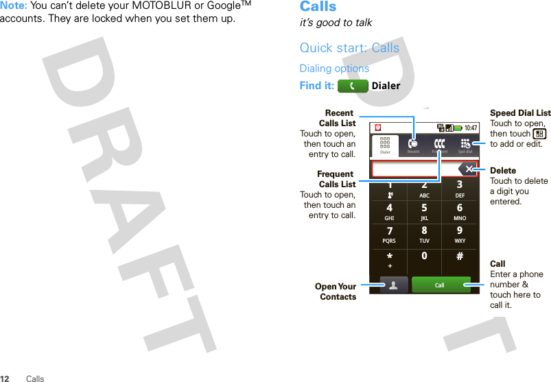 12 CallsNote: You can’t delete your MOTOBLUR or GoogleTM accounts. They are locked when you set them up. Callsit’s good to talkQuick start: CallsDialing optionsFind it:  DialerGHIABC DEFMNOTUVPQRS WXY*+#4123687905JKLCall10:47Dialer Recent Frequent Spd dialSpeed Dial ListTouch to open, then touch          to add or edit.DeleteTouch to delete a digit you entered.Recent Calls ListTouch to open, then touch an entry to call.Frequent Calls ListTouch to open, then touch an entry to call.CallEnter a phone number &amp; touch here to call it.Open Your Contacts