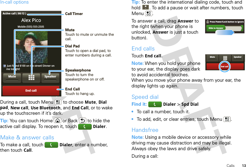 13CallsIn-call optionsDuring a call, touch Menu  to choose Mute, Dial pad, New call, Use Bluetooth, and End Call, or to wake up the touchscreen if it’s dark.Tip: You can touch Home  or Back  to hide the active call display. To reopen it, touch  Dialer.Make &amp; answer callsTo make a call, touch  Dialer, enter a number, then touch Call.Alex PicoMobile (555) 555-2505     Just found $100 on the street! Dinner on     me tonight!End callSpeakerMuteActive call ( 00:12 ) Call TimerMute Touch to mute or unmute thecall.End Call Touch to hang up.Speakerphone Touch to turn the speakerphone on or off.Dial PadTouch to open a dial pad, to enter numbers during a call.Tip: To enter the international dialing code, touch and hold . To add a pause or wait after numbers, touch Menu .To answer a call, drag Answer to the right (when your phone is unlocked, Answer is just a touch button).End callsTouch End call.Note: When you hold your phone to your ear, the display goes dark to avoid accidental touches. When you move your phone away from your ear, the display lights up again.Speed dialFind it:  Dialer &gt; Spd Dial•To call a number, touch it.•To add, edit, or clear entries, touch Menu .HandsfreeNote: Using a mobile device or accessory while driving may cause distraction and may be illegal. Always obey the laws and drive safely.During a call:Slide to AnswerPress Power/Lock button to ignore   End callSpeakerMute