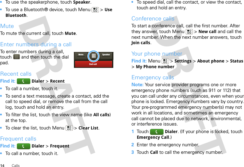 14 Calls•To use the speakerphone, touch Speaker.•To use a Bluetooth® device, touch Menu  &gt; Use Bluetooth.MuteTo mute the current call, touch Mute.Enter numbers during a callTo enter numbers during a call, touch  and then touch the dial pad.Recent callsFind it:  Dialer &gt; Recent•To call a number, touch it.•To send a text message, create a contact, add the call to speed dial, or remove the call from the call log, touch and hold an entry.•To filter the list, touch the view name (like All calls) at the top.•To clear the list, touch Menu  &gt; Clear List.Frequent callsFind it:  Dialer &gt; Frequent•To call a number, touch it.End callSpeakerMute•To speed dial, call the contact, or view the contact, touch and hold an entry.Conference callsTo start a conference call, call the first number. After they answer, touch Menu  &gt; New call and call the next number. When the next number answers, touch Join calls.Your phone numberFind it: Menu  &gt; Settings &gt; About phone &gt; Status &gt;My Phone numberEmergency callsNote: Your service provider programs one or more emergency phone numbers (such as 911 or 112) that you can call under any circumstances, even when your phone is locked. Emergency numbers vary by country. Your pre-programmed emergency number(s) may not work in all locations, and sometimes an emergency call cannot be placed due to network, environmental, or interference issues.  1Touch  Dialer. (If your phone is locked, touch Emergency Call.)2Enter the emergency number.3Touch Call to call the emergency number.