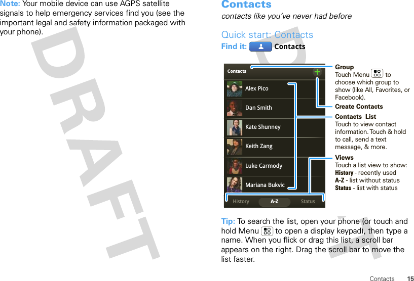 15ContactsNote: Your mobile device can use AGPS satellite signals to help emergency services find you (see the important legal and safety information packaged with your phone).Contactscontacts like you’ve never had beforeQuick start: ContactsFind it:  ContactsTip: To search the list, open your phone (or touch and hold Menu  to open a display keypad), then type a name. When you flick or drag this list, a scroll bar appears on the right. Drag the scroll bar to move the list faster.ContactsStatusHistory A-ZAlex PicoMariana BukvicLuke CarmodyDan SmithKeith ZangKate ShunneyGroupTouch Menu         to choose which group to show (like All, Favorites, or Facebook).Create ContactsViewsTouch a list view to show:History - recently usedA-Z - list without statusStatus - list with statusContacts  ListTouch to view contact information. Touch &amp; hold to call, send a text message, &amp; more.