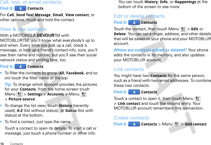 16 ContactsCall, text, or email contactsFind it:  ContactsFor Call, Send Text Message, Email, View contact, or other options, touch and hold the contact.View &amp; use contactsWith a MOTOROLA DEVOURTM with MOTOBLURTM, you’ll know what everybody’s up to and when. Every time you pick up a call, check a message, or look up a friend’s contact info, sure, you’ll see their name and number, but you’ll see their social network status and smiling face, too.Find it:  Contacts•To filter the contacts by group (All, Facebook, and so on) touch the filter name at the top.Tip: To change which account provides the pictures for your Contacts, from the home screen touch Menu  &gt; Settings &gt; Accounts &gt; Menu  &gt;Picture source.•To change the list view, touch History (recently used), A-Z (list without status), or Status (list with status) at the bottom.•To find a contact, just type the name.Touch a contact to open its details. To start a call or message, just touch a phone number or other info. You can touch History, Info, or Happenings at the bottom of the screen to see more.Edit or delete contactsFind it:  ContactsTouch the contact, then touch Menu  &gt; Edit or Delete. You can set a ringer, address, and other details that will be saved on your phone and your MOTOBLUR account.Where are contacts edited or deleted? Your phone edits the contacts in its memory, and also updates your MOTOBLUR account.Link contactsYou might have two Contacts for the same person, such as a friend with two email addresses. To combine these two contacts:Find it:  ContactsTouch a contact to open it, then touch Menu  &gt;Link contact and touch the second entry. Your MOTOBLUR account remembers this connection.Create contactsFind it:  Contacts &gt;Menu  &gt;Add contact