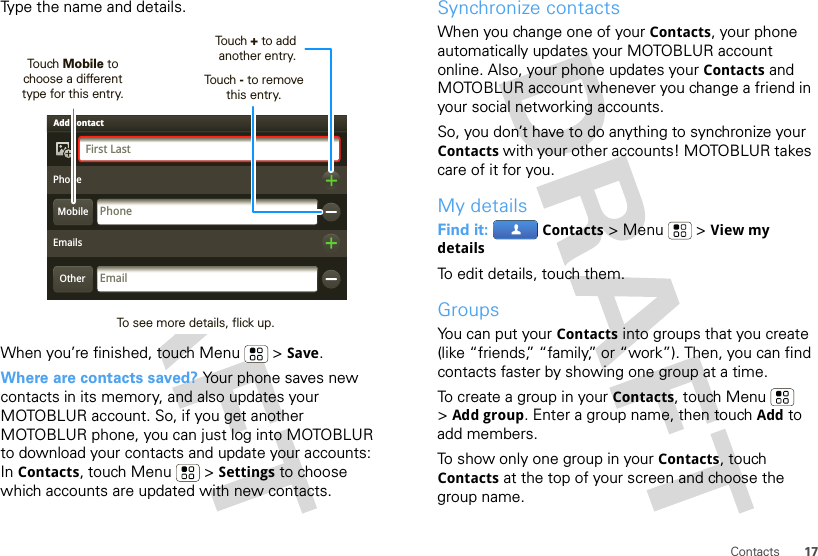 17ContactsType the name and details.When you’re finished, touch Menu  &gt; Save.Where are contacts saved? Your phone saves new contacts in its memory, and also updates your MOTOBLUR account. So, if you get another MOTOBLUR phone, you can just log into MOTOBLUR to download your contacts and update your accounts: In Contacts, touch Menu  &gt; Settings to choose which accounts are updated with new contacts.Adam AaronsonEmailsPhoneFirst LastEmailAdd contactOtherMobilePhoneTouch Mobile to choose a differenttype for this entry.Touch + to addanother entry.Touch - to removethis entry.To see more details, flick up.Synchronize contactsWhen you change one of your Contacts, your phone automatically updates your MOTOBLUR account online. Also, your phone updates your Contacts and MOTOBLUR account whenever you change a friend in your social networking accounts.So, you don’t have to do anything to synchronize your Contacts with your other accounts! MOTOBLUR takes care of it for you.My detailsFind it:  Contacts &gt;Menu  &gt;View my detailsTo edit details, touch them.GroupsYou can put your Contacts into groups that you create (like “friends,” “family,” or “work”). Then, you can find contacts faster by showing one group at a time.To create a group in your Contacts, touch Menu  &gt;Add group. Enter a group name, then touch Add to add members.To show only one group in your Contacts, touch Contacts at the top of your screen and choose the group name.