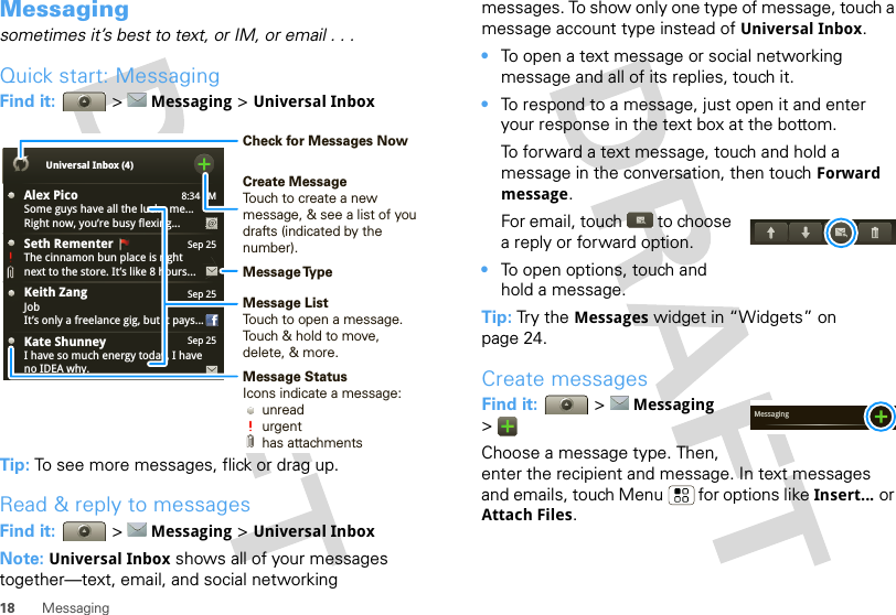 18 MessagingMessagingsometimes it’s best to text, or IM, or email . . .Quick start: MessagingFind it:   &gt; Messaging &gt; Universal InboxTip: To see more messages, flick or drag up.Read &amp; reply to messagesFind it:   &gt; Messaging &gt; Universal InboxNote: Universal Inbox shows all of your messages together—text, email, and social networking 8:34 PMAlex PicoSome guys have all the luck - me...Right now, you’re busy flexing...Sep 25Keith ZangJobIt’s only a freelance gig, but it pays...Sep 25Kate ShunneyI have so much energy today, I haveno IDEA why.Universal Inbox (4)Sep 25Seth Rementer  The cinnamon bun place is rightnext to the store. It’s like 8 hours...Create MessageTouch to create a new message, &amp; see a list of youdrafts (indicated by the number).Message ListTouch to open a message. Touch &amp; hold to move, delete, &amp; more.Check for Messages NowMessage TypeMessage StatusIcons indicate a message:     unread     urgent     has attachmentsmessages. To show only one type of message, touch a message account type instead of Universal Inbox.•To open a text message or social networking message and all of its replies, touch it.•To respond to a message, just open it and enter your response in the text box at the bottom.To forward a text message, touch and hold a message in the conversation, then touch Forward message.For email, touch  to choose a reply or forward option.•To open options, touch and hold a message.Tip: Tr y t he  Messages widget in “Widgets” on page 24.Create messagesFind it:   &gt; Messaging &gt;Choose a message type. Then, enter the recipient and message. In text messages and emails, touch Menu  for options like Insert... or Attach Files.Messaging