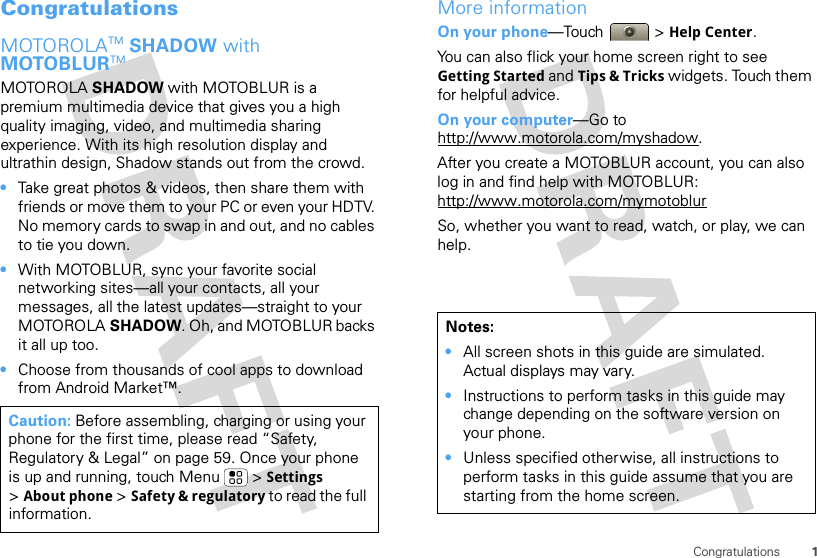 1CongratulationsCongratulationsMOTOROLATM SHADOW with MOTOBLURTMMOTOROLA SHADOW with MOTOBLUR is a premium multimedia device that gives you a high quality imaging, video, and multimedia sharing experience. With its high resolution display and ultrathin design, Shadow stands out from the crowd.•Take great photos &amp; videos, then share them with friends or move them to your PC or even your HDTV. No memory cards to swap in and out, and no cables to tie you down.•With MOTOBLUR, sync your favorite social networking sites—all your contacts, all your messages, all the latest updates—straight to your MOTOROLA SHADOW. Oh, and MOTOBLUR backs it all up too.•Choose from thousands of cool apps to download from Android Market™.Caution: Before assembling, charging or using your phone for the first time, please read “Safety, Regulatory &amp; Legal” on page 59. Once your phone is up and running, touch Menu  &gt; Settings &gt;About phone &gt; Safety &amp; regulatory to read the full information.More informationOn your phone—Touch &gt; Help Center.You can also flick your home screen right to see Getting Started and Tips &amp; Tricks widgets. Touch them for helpful advice.On your computer—Go to http://www.motorola.com/myshadow.After you create a MOTOBLUR account, you can also log in and find help with MOTOBLUR: http://www.motorola.com/mymotoblurSo, whether you want to read, watch, or play, we can help.Notes:•All screen shots in this guide are simulated. Actual displays may vary. •Instructions to perform tasks in this guide may change depending on the software version on your phone.•Unless specified otherwise, all instructions to perform tasks in this guide assume that you are starting from the home screen.