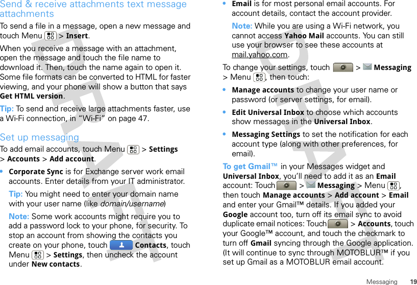 19MessagingSend &amp; receive attachments text message attachmentsTo send a file in a message, open a new message and touch Menu  &gt; Insert.When you receive a message with an attachment, open the message and touch the file name to download it. Then, touch the name again to open it. Some file formats can be converted to HTML for faster viewing, and your phone will show a button that says Get HTML version.Tip: To send and receive large attachments faster, use a Wi-Fi connection, in “Wi-Fi” on page 47.Set up messagingTo add email accounts, touch Menu  &gt; Settings &gt;Accounts &gt; Add account.•Corporate Sync is for Exchange server work email accounts. Enter details from your IT administrator.Tip: You might need to enter your domain name with your user name (like domain/username)Note: Some work accounts might require you to add a password lock to your phone, for security. To stop an account from showing the contacts you create on your phone, touch  Contacts, touch Menu  &gt; Settings, then uncheck the account under New contacts.•Email is for most personal email accounts. For account details, contact the account provider.Note: While you are using a Wi-Fi network, you cannot access Yahoo Mail accounts. You can still use your browser to see these accounts at mail.yahoo.com.To change your settings, touch  &gt; Messaging &gt; Menu , then touch:•Manage accounts to change your user name or password (or server settings, for email).•Edit Universal Inbox to choose which accounts show messages in the Universal Inbox.•Messaging Settings to set the notification for each account type (along with other preferences, for email).To  g e t  Gmail™ in your Messages widget and Universal Inbox, you’ll need to add it as an Email account: Touch  &gt; Messaging &gt;Menu , then touch Manage accounts &gt; Add account &gt; Email and enter your Gmail™ details. If you added your Google account too, turn off its email sync to avoid duplicate email notices: Touch &gt; Accounts, touch your Google™ account, and touch the checkmark to turn off Gmail syncing through the Google application. (It will continue to sync through MOTOBLUR™ if you set up Gmail as a MOTOBLUR email account.