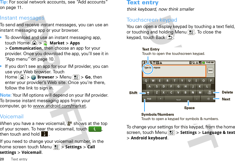 20 Text entryTip: For social network accounts, see “Add accounts” on page 11.Instant messagesTo send and receive instant messages, you can use an instant messaging app or your browser.•To download and use an instant messaging app, touch Home &gt; Market &gt; Apps &gt;Communication, then choose an app for your provider. Once you download the app, you’ll see it in “App menu” on page 10.•If you don’t see an app for your IM provider, you can use your Web browser. Touch Home &gt; Browser &gt;Menu  &gt;Go, then enter your provider’s Web site. Once you’re there, follow the link to sign in.Note: Your IM options will depend on your IM provider. To browse instant messaging apps from your computer, go to www.android.com/market.VoicemailWhen you have a new voicemail,  shows at the top of your screen. To hear the voicemail, touch , then touch and hold .If you need to change your voicemail number, in the home screen touch Menu  &gt; Settings &gt; Call settings &gt; Voicemail.Text entrythink keyboard, now think smallerTouchscreen keypadYou can open a display keypad by touching a text field, or touching and holding Menu . To close the keypad, touch Back .To change your settings for this keypad, from the home screen, touch Menu  &gt; Settings &gt; Language &amp; text &gt;Android keyboard.MNNBVCXZKLJHGFDSAQWE R T Y U I O PSendType to composeDEL.?123x:-)11:43 AM,DeleteNextSpaceSymbols/NumbersTouch to open a keypad for symbols &amp; numbers.ShiftText EntryTouch to open the touchscreen keypad.