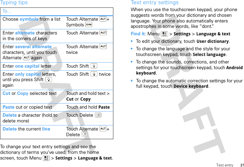 21Text entryTyping tipsTo change your text entry settings and see the dictionary of terms you’ve used, from the home screen, touch Menu  &gt; Settings &gt; Language &amp; text.To . ..Choose symbols from a list Touch Alternate + SymbolsEnter alternate characters in the corners of keysTouch AlternateEnter several alternate characters, until you touch Alternate  againTou ch  A lt er n a t e  twiceEnter one capital letter Touch ShiftEnter only capital letters, until you press Shift  againTouch Shift  twiceCut or Copy selected text Touch and hold text &gt; Cut or CopyPaste cut or copied text Touch and hold PasteDelete a character (hold to delete more)Touch DeleteDelete the current line Touch Alternate + DeleteText entry settingsWhen you use the touchscreen keypad, your phone suggests words from your dictionary and chosen language. Your phone also automatically enters apostrophes in some words, like “dont.”Find it: Menu  &gt; Settings &gt; Language &amp; text•To edit your dictionary, touch User dictionary.•To change the language and the style for your touchscreen keypad, touch Select language.•To change the sounds, corrections, and other settings for your touchscreen keypad, touch Android keyboard.•To change the automatic correction settings for your full keypad, touch Device keyboard.