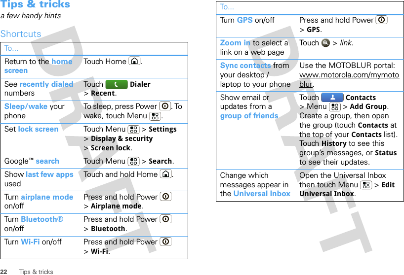 22 Tips &amp; tricksTips &amp; tricksa few handy hintsShortcutsTo . ..Return to the home screenTouch Home .See recently dialed numbersTouch  Dialer &gt;Recent.Sleep/wake your phoneTo sleep, press Power . To wake, touch Menu .Set lock screen Touch Menu  &gt; Settings &gt;Display &amp; security &gt;Screen lock. Google™search Touch Menu  &gt; Search. Show last few apps usedTouch and hold Home .Tur n  airplane mode on/offPress and hold Power  &gt;Airplane mode.Tur n  Bluetooth® on/offPress and hold Power  &gt;Bluetooth.Tur n  Wi-Fi on/off Press and hold Power  &gt;Wi-Fi.Tur n  GPS on/off Press and hold Power  &gt;GPS.Zoom in to select a link on a web pageTou ch  &gt; link.Sync contacts from your desktop / laptop to your phoneUse the MOTOBLUR portal: www.motorola.com/mymotoblur. Show email or updates from a group of friendsTou ch   Contacts &gt;Menu  &gt;Add Group. Create a group, then open the group (touch Contacts at the top of your Contacts list). Tou ch   History to see this group’s messages, or Status to see their updates.Change which messages appear in the Universal InboxOpen the Universal Inbox then touch Menu  &gt; Edit Universal Inbox.To...