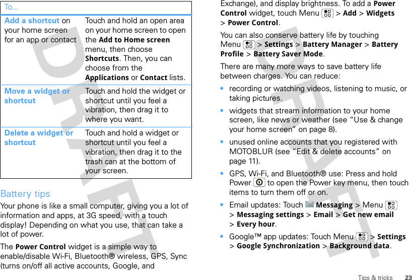 23Tips &amp; tricksBattery tipsYour phone is like a small computer, giving you a lot of information and apps, at 3G speed, with a touch display! Depending on what you use, that can take a lot of power. The Power Control widget is a simple way to enable/disable Wi-Fi, Bluetooth® wireless, GPS, Sync (turns on/off all active accounts, Google, and Add a shortcut on your home screen for an app or contactTouch and hold an open area on your home screen to open the Add to Home screen menu, then choose Shortcuts. Then, you can choose from the Applications or Contact lists. Move a widget or shortcutTouch and hold the widget or shortcut until you feel a vibration, then drag it to where you want.Delete a widget or shortcutTouch and hold a widget or shortcut until you feel a vibration, then drag it to the trash can at the bottom of your screen.To . .. Exchange), and display brightness. To add a Power Control widget, touch Menu  &gt; Add &gt; Widgets &gt;Power Control.You can also conserve battery life by touching Menu  &gt; Settings &gt; Battery Manager &gt; Battery Profile &gt; Battery Saver Mode.There are many more ways to save battery life between charges. You can reduce:•recording or watching videos, listening to music, or taking pictures.•widgets that stream information to your home screen, like news or weather (see “Use &amp; change your home screen” on page 8).•unused online accounts that you registered with MOTOBLUR (see “Edit &amp; delete accounts” on page 11).•GPS, Wi-Fi, and Bluetooth® use: Press and hold Power  to open the Power key menu, then touch items to turn them off or on.•Email updates: Touch Messaging &gt;Menu  &gt;Messaging settings &gt; Email &gt; Get new email &gt;Every hour.•Google™ app updates: Touch Menu  &gt; Settings &gt;Google Synchronization &gt; Background data.
