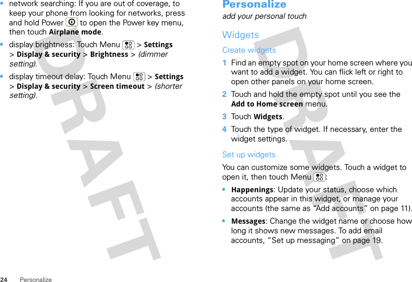 24 Personalize•network searching: If you are out of coverage, to keep your phone from looking for networks, press and hold Power  to open the Power key menu, then touch Airplane mode.•display brightness: Touch Menu  &gt; Settings &gt;Display &amp; security &gt; Brightness &gt; (dimmer setting).•display timeout delay: Touch Menu  &gt; Settings &gt;Display &amp; security &gt; Screen timeout &gt; (shorter setting).Personalizeadd your personal touchWidgetsCreate widgets  1Find an empty spot on your home screen where you want to add a widget. You can flick left or right to open other panels on your home screen.2Touch and hold the empty spot until you see the Add to Home screen menu.3Touch Widgets.4Touch the type of widget. If necessary, enter the widget settings.Set up widgetsYou can customize some widgets. Touch a widget to open it, then touch Menu :•Happenings: Update your status, choose which accounts appear in this widget, or manage your accounts (the same as “Add accounts” on page 11).•Messages: Change the widget name or choose how long it shows new messages. To add email accounts, “Set up messaging” on page 19.