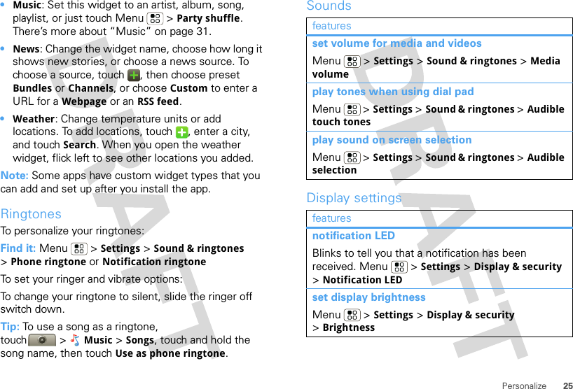 25Personalize•Music: Set this widget to an artist, album, song, playlist, or just touch Menu  &gt; Party shuffle. There’s more about “Music” on page 31.•News: Change the widget name, choose how long it shows new stories, or choose a news source. To choose a source, touch  , then choose preset Bundles or Channels, or choose Custom to enter a URL for a Webpage or an RSS feed.•Weather: Change temperature units or add locations. To add locations, touch  , enter a city, and touch Search. When you open the weather widget, flick left to see other locations you added.Note: Some apps have custom widget types that you can add and set up after you install the app.RingtonesTo personalize your ringtones:Find it: Menu  &gt; Settings &gt;Sound &amp; ringtones &gt;Phone ringtone or Notification ringtoneTo set your ringer and vibrate options:To change your ringtone to silent, slide the ringer off switch down.Tip: To use a song as a ringtone, touch &gt; Music &gt; Songs, touch and hold the song name, then touch Use as phone ringtone.SoundsDisplay settingsfeaturesset volume for media and videosMenu  &gt; Settings &gt; Sound &amp; ringtones &gt; Media volumeplay tones when using dial padMenu  &gt; Settings &gt; Sound &amp; ringtones &gt; Audible touch tonesplay sound on screen selectionMenu  &gt; Settings &gt; Sound &amp; ringtones &gt; Audible selectionfeaturesnotification LEDBlinks to tell you that a notification has been received. Menu  &gt; Settings &gt; Display &amp; security &gt;Notification LEDset display brightnessMenu  &gt; Settings &gt; Display &amp; security &gt;Brightness