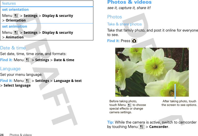 26 Photos &amp; videosDate &amp; timeSet date, time, time zone, and formats:Find it: Menu  &gt; Settings &gt; Date &amp; timeLanguageSet your menu language:Find it: Menu  &gt; Settings &gt; Language &amp; text &gt;Select languageset orientationMenu  &gt; Settings &gt; Display &amp; security &gt;Orientationset animationMenu  &gt; Settings &gt; Display &amp; security &gt;Animationfeatures Photos &amp; videossee it, capture it, share it!PhotosTake &amp; share photosTake that family photo, and post it online for everyone to see.Find it: Press Tip: While the camera is active, switch to camcorder by touching Menu  &gt; Camcorder.68423MPBefore taking photo, touch Menu        to choose special effects or changecamera settings.After taking photo, touch the screen to see options.