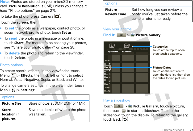 27Photos &amp; videosNote: Photos are stored on your microSD memory card. Picture Resolution is 3MP, unless you change it (see “Photo options” on page 27).To take the photo, press Camera .Touch the screen, then:•To  set the photo as a wallpaper, contact photo, or social network profile photo, touch Set as.•To  send the photo in a message or post it online, touch Share. For more info on sharing your photos, see “Share your photo gallery” on page 28.•To  delete the photo and return to the viewfinder, touch Delete.Photo optionsTo create special effects, in the viewfinder, touch Menu  &gt; Effects, then flick left or right to select Normal, Aqua, Negative, Sepia, or Black and White. To change camera settings, in the viewfinder, touch Menu  &gt; Settings:optionsPicture Size Store photos at 3MP, 2MP, or 1MP.Store location in picturesSave the details of where the photo was taken.View your photosFind it:   &gt; Picture GalleryPlay a slideshowTouch  &gt; Picture Gallery, touch a picture, then touch  to start a slideshow. To stop the slideshow, touch the display. To return to the gallery, touch Back .Picture Review TimeSet how long you can review a photo you’ve just taken before the camera returns to ready.optionsAll Pictures (10/43) 2010-07-12  12.00.00220011000002222000000009776543211111122ctures (10/43)2010-07-12  12.00.00All PiiMy Pictures All PicturesPicture DatesTouch on the left side to open the date list, then drag the dates to find pictures.CategoriesTouch at the top to open, then touch a category.