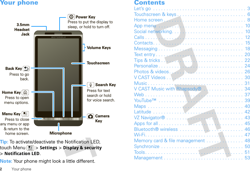 2Your phoneYour phoneTip: To activate/deactivate the Notification LED, touch Menu  &gt; Settings &gt; Display &amp; security &gt;Notification LED.Note: Your phone might look a little different.Press to put the display tosleep, or hold to turn off.3.5mmHeadsetJackBack KeyMenu KeyMicrophoneHome KeyTo u chscreenCamera KeyPower KeyVolume KeysPress to open menu options.Press to go back.Press to closeany menu or app &amp; return to the home screen.Search KeyPress for textsearch or holdfor voice search.ContentsLet’s go  . . . . . . . . . . . . . . . . . . . . . . . . . . . . . . . . . . .  3Touchscreen &amp; keys . . . . . . . . . . . . . . . . . . . . . . . . . .  6Home screen . . . . . . . . . . . . . . . . . . . . . . . . . . . . . . .  8App menu  . . . . . . . . . . . . . . . . . . . . . . . . . . . . . . . .  10Social networking. . . . . . . . . . . . . . . . . . . . . . . . . . .  10Calls . . . . . . . . . . . . . . . . . . . . . . . . . . . . . . . . . . . . .  12Contacts. . . . . . . . . . . . . . . . . . . . . . . . . . . . . . . . . .  15Messaging . . . . . . . . . . . . . . . . . . . . . . . . . . . . . . . .  18Text entry . . . . . . . . . . . . . . . . . . . . . . . . . . . . . . . . .  20Tips &amp; tricks . . . . . . . . . . . . . . . . . . . . . . . . . . . . . . .  22Personalize . . . . . . . . . . . . . . . . . . . . . . . . . . . . . . . .  24Photos &amp; videos. . . . . . . . . . . . . . . . . . . . . . . . . . . .  26V CAST Videos . . . . . . . . . . . . . . . . . . . . . . . . . . . . .  30Music . . . . . . . . . . . . . . . . . . . . . . . . . . . . . . . . . . . .  31V CAST Music with Rhapsody®  . . . . . . . . . . . . . . .  34Web . . . . . . . . . . . . . . . . . . . . . . . . . . . . . . . . . . . . .  37YouTube™  . . . . . . . . . . . . . . . . . . . . . . . . . . . . . . . .  39Maps  . . . . . . . . . . . . . . . . . . . . . . . . . . . . . . . . . . . .  40Latitude  . . . . . . . . . . . . . . . . . . . . . . . . . . . . . . . . . .  42VZ Navigator® . . . . . . . . . . . . . . . . . . . . . . . . . . . . .  43Apps for all . . . . . . . . . . . . . . . . . . . . . . . . . . . . . . . .  45Bluetooth® wireless  . . . . . . . . . . . . . . . . . . . . . . . .  46Wi-Fi. . . . . . . . . . . . . . . . . . . . . . . . . . . . . . . . . . . . .  47Memory card &amp; file management . . . . . . . . . . . . . .  48Synchronize  . . . . . . . . . . . . . . . . . . . . . . . . . . . . . . .  50Tools. . . . . . . . . . . . . . . . . . . . . . . . . . . . . . . . . . . . .  51Management . . . . . . . . . . . . . . . . . . . . . . . . . . . . . .  53