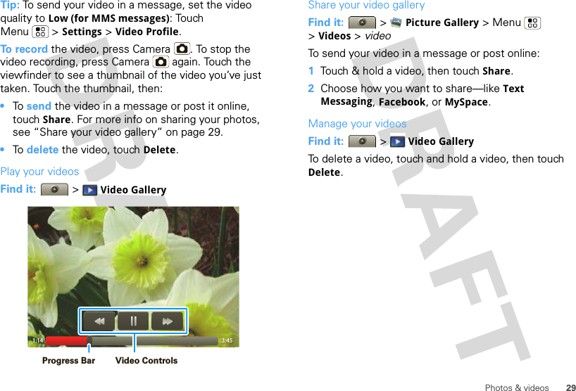 29Photos &amp; videosTip: To send your video in a message, set the video quality to Low (for MMS messages): Touch Menu &gt; Settings &gt; Video Profile.To record the video, press Camera . To stop the video recording, press Camera  again. Touch the viewfinder to see a thumbnail of the video you’ve just taken. Touch the thumbnail, then:•To  send the video in a message or post it online, touch Share. For more info on sharing your photos, see “Share your video gallery” on page 29.•To  delete the video, touch Delete.Play your videosFind it:   &gt; Video Gallery1:14 3:45Video ControlsProgress BarShare your video galleryFind it:   &gt; Picture Gallery &gt;Menu  &gt;Videos &gt; videoTo send your video in a message or post online:  1Touch &amp; hold a video, then touch Share.2Choose how you want to share—like Text Messaging, Facebook, or MySpace.Manage your videosFind it:   &gt; Video GalleryTo delete a video, touch and hold a video, then touch Delete.