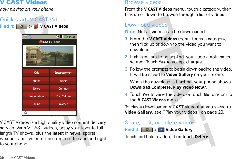 30 V CAST VideosV CAST Videosnow playing on your phoneQuick start: V CAST VideosFind it:  &gt;VCAST VideosV CAST Videos is a high quality video content delivery service. With V CAST Videos, enjoy your favorite full length TV shows, plus the latest in news, sports, weather, and live entertainment, on demand and right to your phone.Kids EntertainmentSports MusicNews ComedyInformation Pop CultureLatino Women11:35CAST VideosBrowse videosFrom the VCAST Videos menu, touch a category, then flick up or down to browse through a list of videos. Download videosNote: Not all videos can be downloaded.  1From the VCAST Videos menu, touch a category, then flick up or down to the video you want to download.2If charges are to be applied, you’ll see a notification screen. Touch Yes to accept charges. 3Follow the prompts to begin downloading the video. It will be saved to Video Gallery on your phone.When the download is finished, your phone shows Download Complete. Play Video Now?.4Touch Yes to view the video, or touch No to return to the VCAST Videos menu.To play a downloaded V CAST video that you saved to Video Gallery, see “Play your videos” on page 29.Share, edit, or delete videosFind it:   &gt; Video GalleryTouch and hold a video, then touch Delete.