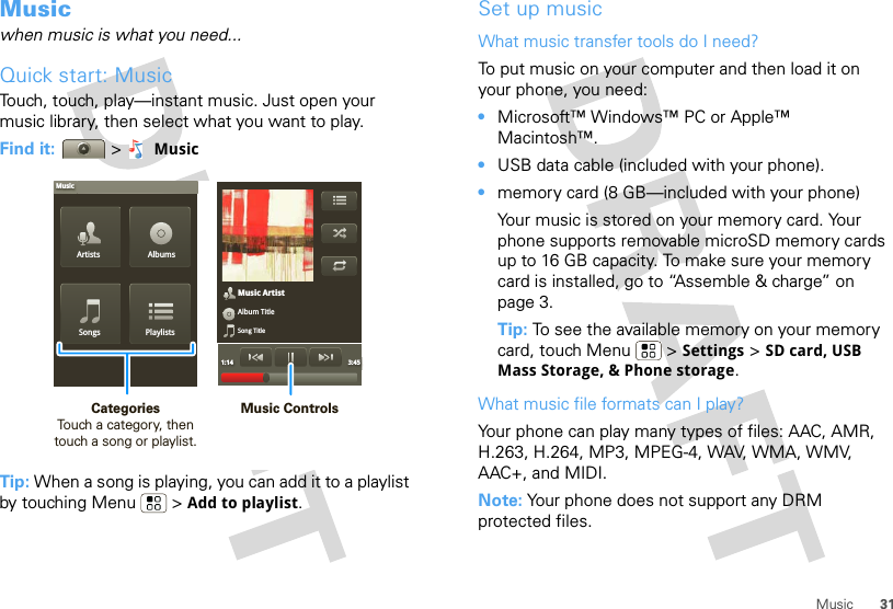 31MusicMusicwhen music is what you need...Quick start: MusicTouch, touch, play—instant music. Just open your music library, then select what you want to play.Find it:  &gt;MusicTip: When a song is playing, you can add it to a playlist by touching Menu  &gt; Add to playlist.Music ArtistAlbum TitleSong Title1:14 3:45Artists AlbumsSongs PlaylistsMusicMusic ControlsCategories                Touch a category, then touch a song or playlist.Set up musicWhat music transfer tools do I need?To put music on your computer and then load it on your phone, you need:•Microsoft™ Windows™ PC or Apple™ Macintosh™.•USB data cable (included with your phone).•memory card (8 GB—included with your phone) Your music is stored on your memory card. Your phone supports removable microSD memory cards up to 16 GB capacity. To make sure your memory card is installed, go to “Assemble &amp; charge” on page 3.Tip: To see the available memory on your memory card, touch Menu  &gt; Settings &gt; SD card, USB Mass Storage, &amp; Phone storage.What music file formats can I play?Your phone can play many types of files: AAC, AMR, H.263, H.264, MP3, MPEG-4, WAV, WMA, WMV, AAC+, and MIDI.Note: Your phone does not support any DRM protected files. 