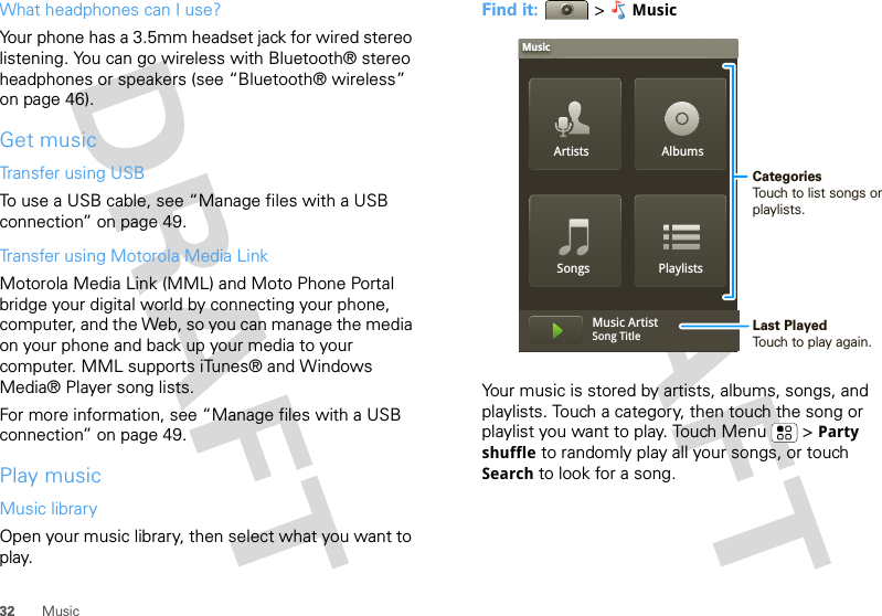 32 MusicWhat headphones can I use?Your phone has a 3.5mm headset jack for wired stereo listening. You can go wireless with Bluetooth® stereo headphones or speakers (see “Bluetooth® wireless” on page 46).Get musicTransfer using USBTo use a USB cable, see “Manage files with a USB connection” on page 49.Transfer using Motorola Media LinkMotorola Media Link (MML) and Moto Phone Portal bridge your digital world by connecting your phone, computer, and the Web, so you can manage the media on your phone and back up your media to your computer. MML supports iTunes® and Windows Media® Player song lists. For more information, see “Manage files with a USB connection” on page 49.Play musicMusic libraryOpen your music library, then select what you want to play.Find it:  &gt;MusicYour music is stored by artists, albums, songs, and playlists. Touch a category, then touch the song or playlist you want to play. Touch Menu  &gt; Party shuffle to randomly play all your songs, or touch Search to look for a song.Artists AlbumsSongs PlaylistsMusicMusic ArtistSong Title CategoriesTouch to list songs or playlists.Last PlayedTouch to play again.