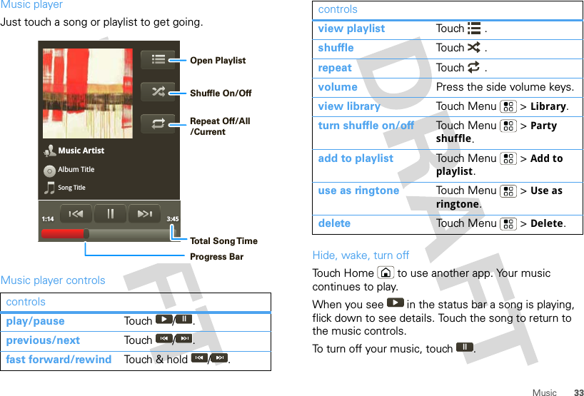 33MusicMusic playerJust touch a song or playlist to get going.Music player controlscontrolsplay/pause Touch / .previous/next Touch / .fast forward/rewind Touch &amp; hold  / .Music ArtistAlbum TitleSong Title1:14 3:45Open PlaylistShuffle On/OffRepeat Off/All/CurrentTo t al Song T imeProgress BarHide, wake, turn offTouch Home  to use another app. Your music continues to play.When you see   in the status bar a song is playing, flick down to see details. Touch the song to return to the music controls.To turn off your music, touch .view playlist Touch .shuffle Touch .repeat Touch .volume Press the side volume keys.view library Touch Menu  &gt; Library.turn shuffle on/off Touch Menu  &gt; Party shuffle.add to playlist Touch Menu  &gt; Add to playlist.use as ringtone Touch Menu  &gt; Use as ringtone.delete Touch Menu  &gt; Delete.controls