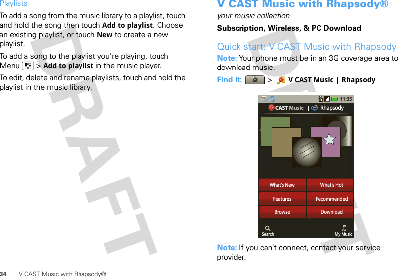 34 V CAST Music with Rhapsody®PlaylistsTo add a song from the music library to a playlist, touch and hold the song then touch Add to playlist. Choose an existing playlist, or touch New to create a new playlist.To add a song to the playlist you&apos;re playing, touch Menu  &gt; Add to playlist in the music player.To edit, delete and rename playlists, touch and hold the playlist in the music library.V CAST Music with Rhapsody®your music collectionSubscription, Wireless, &amp; PC DownloadQuick start: V CAST Music with RhapsodyNote: Your phone must be in an 3G coverage area to download music. Find it:  &gt; V CAST Music | RhapsodyNote: If you can’t connect, contact your service provider.What’s New What’s HotFeatures RecommendedBrowseSearch My MusicDownload11:35CAST Music Rhapsody