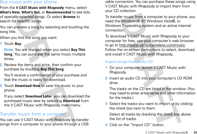 35V CAST Music with Rhapsody®Buy music with your phoneFrom the V CAST Music with Rhapsody menu, select What’s New, What’s Hot, or Recommended to see lists of specially-selected songs. Or select Browse to search for specific songs. You can preview a song by selecting and touching the song title.When you find the song you want:  1Touch Buy.Note: You are charged when you select Buy This Song. You can purchase the same music multiple times.2Review the items and price, then confirm your purchase by touching Buy This Song.You’ll receive a confirmation of your purchase and that the music is ready for download.3Touch Download Now to save the music to your phone.If you select Download Later, you can download the purchased music later by selecting Download from the V CAST Music with Rhapsody main menu.Transfer music from a computerYou can use V CAST Music with Rhapsody to transfer songs from a computer to your phone through a USB cable connection. You can purchase these songs using V CAST Music with Rhapsody or import them from your CD collection. To transfer music from a computer to your phone, you need the Windows® XP, Windows Vista®, or Windows 7 operating system and an active internet connection.To download V CAST Music with Rhapsody to your computer for free, use your computer’s web browser to go to http://www.verizonwireless.com/music. Follow the on-screen instructions to select, download, and install V CAST Music with Rhapsody.Import songs from audio CD  1On your computer, launch V CAST Music with Rhapsody.2Insert an audio CD into your computer’s CD ROM drive.The tracks on the CD are listed in the window. (You may need to enter artist name and other information for the tracks.)3Select the tracks you want to import or by clicking the check box next to them.Select all tracks by checking the check box above the list of tracks.4Click on the “Import CD” button.