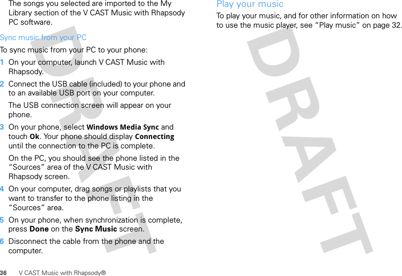 36 V CAST Music with Rhapsody®The songs you selected are imported to the My Library section of the V CAST Music with Rhapsody PC software.Sync music from your PCTo sync music from your PC to your phone:  1On your computer, launch V CAST Music with Rhapsody.2Connect the USB cable (included) to your phone and to an available USB port on your computer.The USB connection screen will appear on your phone. 3On your phone, select Windows Media Sync and touch Ok. Your phone should display Connecting until the connection to the PC is complete.On the PC, you should see the phone listed in the “Sources” area of the V CAST Music with Rhapsody screen.4On your computer, drag songs or playlists that you want to transfer to the phone listing in the “Sources” area.5On your phone, when synchronization is complete, press Done on the Sync Music screen.6Disconnect the cable from the phone and the computer.Play your musicTo play your music, and for other information on how to use the music player, see “Play music” on page 32.