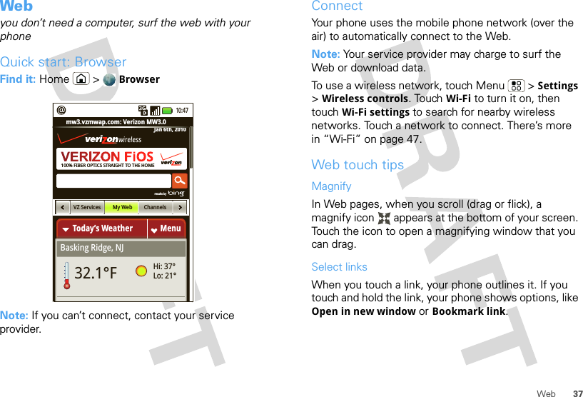 37WebWebyou don’t need a computer, surf the web with your phoneQuick start: BrowserFind it: Home  &gt; BrowserNote: If you can’t connect, contact your service provider.100% FIBER OPTICS STRAIGHT TO THE HOMEToday’s WeatherBasking Ridge, NJMenumw3.vzmwap.com: Verizon MW3.0Jan 6th, 201032.1°FHi: 37°Lo: 21°VZ Services My Web Channelsresults by 10:47ConnectYour phone uses the mobile phone network (over the air) to automatically connect to the Web.Note: Your service provider may charge to surf the Web or download data. To use a wireless network, touch Menu  &gt; Settings &gt;Wireless controls. Touch Wi-Fi to turn it on, then touch Wi-Fi settings to search for nearby wireless networks. Touch a network to connect. There’s more in “Wi-Fi” on page 47.Web touch tipsMagnifyIn Web pages, when you scroll (drag or flick), a magnify icon   appears at the bottom of your screen. Touch the icon to open a magnifying window that you can drag.Select linksWhen you touch a link, your phone outlines it. If you touch and hold the link, your phone shows options, like Open in new window or Bookmark link.