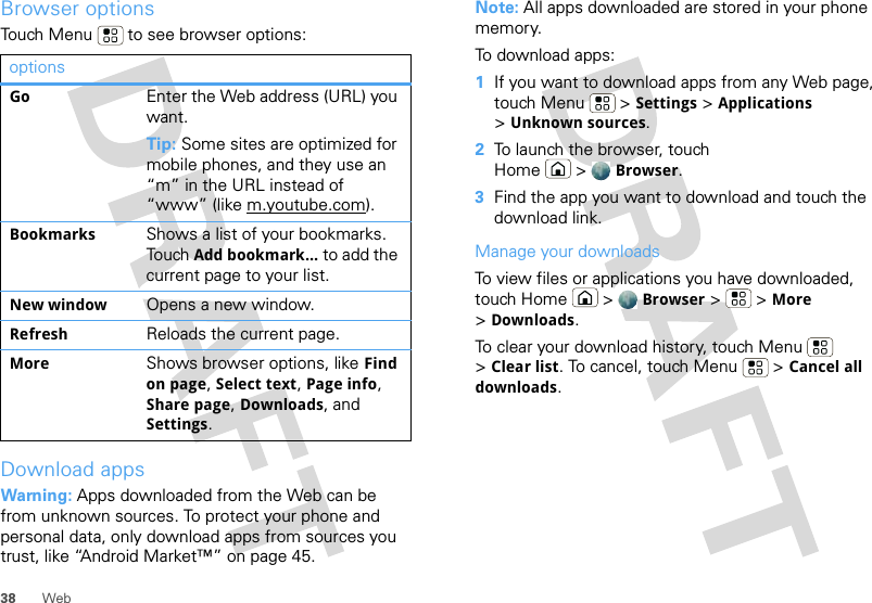 38 WebBrowser optionsTouch Menu  to see browser options:Download appsWarning: Apps downloaded from the Web can be from unknown sources. To protect your phone and personal data, only download apps from sources you trust, like “Android Market™” on page 45.optionsGo Enter the Web address (URL) you want.Tip: Some sites are optimized for mobile phones, and they use an “m” in the URL instead of “www” (like m.youtube.com).Bookmarks Shows a list of your bookmarks. Touch Add bookmark... to add the current page to your list.New window Opens a new window.Refresh Reloads the current page.More Shows browser options, like Find on page, Select text, Page info, Share page, Downloads, and Settings.Note: All apps downloaded are stored in your phone memory.To download apps:   1If you want to download apps from any Web page, touch Menu  &gt; Settings &gt; Applications &gt;Unknown sources.2To launch the browser, touch Home &gt; Browser.3Find the app you want to download and touch the download link.Manage your downloadsTo view files or applications you have downloaded, touch Home &gt; Browser &gt; &gt;More &gt;Downloads. To clear your download history, touch Menu  &gt;Clear list. To cancel, touch Menu  &gt; Cancel all downloads.