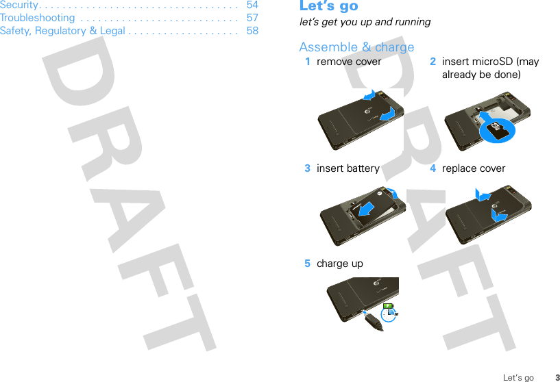 3Let’s goSecurity. . . . . . . . . . . . . . . . . . . . . . . . . . . . . . . . . .   54Troubleshooting  . . . . . . . . . . . . . . . . . . . . . . . . . . .   57Safety, Regulatory &amp; Legal . . . . . . . . . . . . . . . . . . .   58Let’s golet’s get you up and runningAssemble &amp; charge   1remove cover 2insert microSD (may already be done)3insert battery 4replace cover5charge up3H