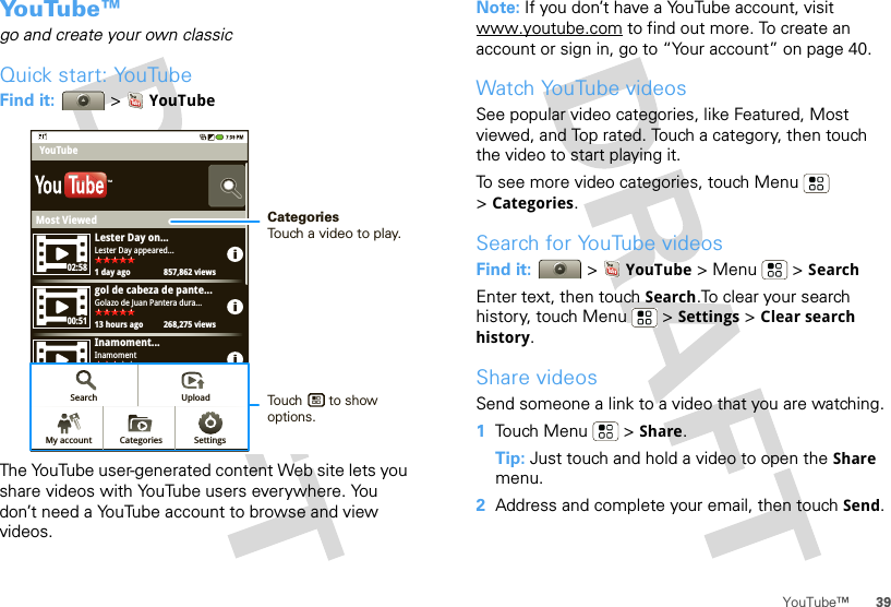 39YouTube™Yo u Tu b e ™go and create your own classicQuick start: YouTubeFind it:  &gt;YouTubeThe YouTube user-generated content Web site lets you share videos with YouTube users everywhere. You don’t need a YouTube account to browse and view videos.Most ViewedLester Day on...1 day ago 857,862 viewsLester Day appeared...02:5800:5105:23gol de cabeza de pante...13 hours ago 268,275 viewsGolazo de Juan Pantera dura...Inamoment...View all Most viewed1 day ago 250,567 viewsInamomentYouTubeTMSearch UploadSettingsCategoriesMy accountCategoriesTouch a video to play.Touch       to show options. Note: If you don’t have a YouTube account, visit www.youtube.com to find out more. To create an account or sign in, go to “Your account” on page 40.Watch YouTube videosSee popular video categories, like Featured, Most viewed, and Top rated. Touch a category, then touch the video to start playing it.To see more video categories, touch Menu  &gt;Categories.Search for YouTube videosFind it:  &gt;YouTube &gt;Menu  &gt;SearchEnter text, then touch Search.To clear your search history, touch Menu  &gt; Settings &gt; Clear search history.Share videosSend someone a link to a video that you are watching.  1Touch Menu  &gt; Share.Tip: Just touch and hold a video to open the Share menu.2Address and complete your email, then touch Send.