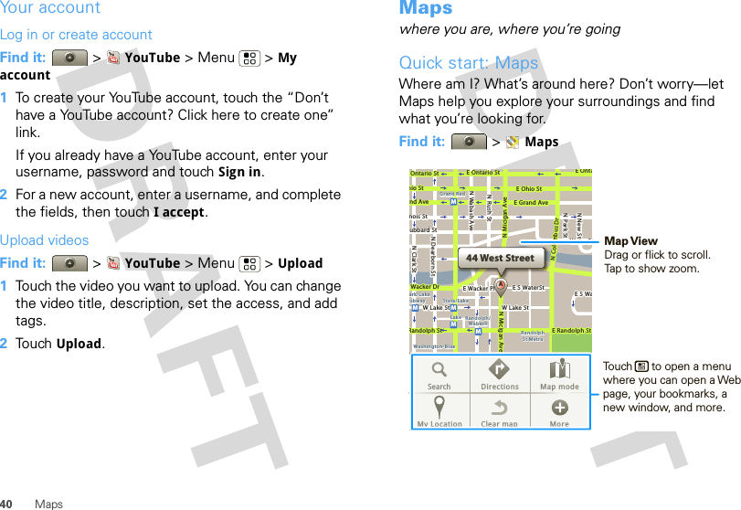 40 MapsYour accountLog in or create accountFind it:  &gt;YouTube &gt;Menu  &gt;My account  1To create your YouTube account, touch the “Don’t have a YouTube account? Click here to create one” link.If you already have a YouTube account, enter your username, password and touch Sign in.2For a new account, enter a username, and complete the fields, then touch I accept.Upload videosFind it:  &gt;YouTube &gt;Menu  &gt;Upload  1Touch the video you want to upload. You can change the video title, description, set the access, and add tags.2Touch Upload.Mapswhere you are, where you’re goingQuick start: MapsWhere am I? What’s around here? Don’t worry—let Maps help you explore your surroundings and find what you’re looking for.Find it:  &gt;Maps44 West StreetAE Ontario StE OntaOntario StE Ohio StN Rush StN Park StN New StN Wabash AveN Dearborn StN Clark Sthio StE Grand Avend Avenois Stubbard StWacker DrRandolph StE Randolph StN Micigan AveN Micigan AverD submuloC NW Lake St W Lake StE Wacker PlState/LakeGrand RedLakeRandolphSt MetraRandolph/WabashWashington-Blueark/LakeubwayE S WaterStWater StMMMMME S WaSearch Directions Map modeMy Location Clear map MoreMap ViewDrag or flick to scroll.Tap to show zoom.Touch      to open a menu where you can open a Web page, your bookmarks, a new window, and more.