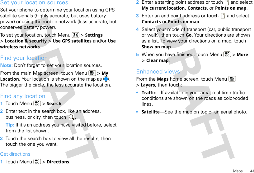 41MapsSet your location sourcesSet your phone to determine your location using GPS satellite signals (highly accurate, but uses battery power) or using the mobile network (less accurate, but conserves battery power).To set your location, touch Menu  &gt; Settings &gt;Location &amp; security &gt; Use GPS satellites and/or Use wireless networks.Find your locationNote: Don’t forget to set your location sources.From the main Map screen, touch Menu  &gt; My Location. Your location is shown on the map as  . The bigger the circle, the less accurate the location.Find any location  1Touch Menu  &gt; Search.2Enter text in the search box, like an address, business, or city, then touch  .Tip: If it’s an address you have visited before, select from the list shown.3Touch the search box to view all the results, then touch the one you want.Get directions  1Touch Menu  &gt; Directions.2Enter a starting point address or touch   and select My current location, Contacts, or Points on map.3Enter an end point address or touch   and select Contacts or Points on map.4Select your mode of transport (car, public transport or walk), then touch Go. Your directions are shown as a list. To view your directions on a map, touch Show on map.5When you have finished, touch Menu  &gt; More &gt;Clear map.Enhanced viewsFrom the Maps home screen, touch Menu  &gt;Layers, then touch:•Traffic—If available in your area, real-time traffic conditions are shown on the roads as color-coded lines.•Satellite—See the map on top of an aerial photo.