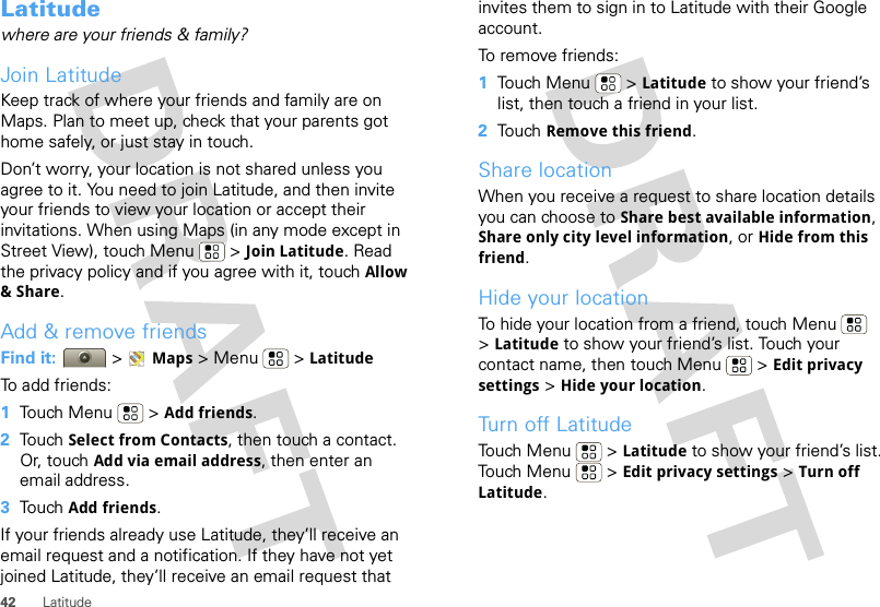 42 LatitudeLatitudewhere are your friends &amp; family?Join LatitudeKeep track of where your friends and family are on Maps. Plan to meet up, check that your parents got home safely, or just stay in touch.Don’t worry, your location is not shared unless you agree to it. You need to join Latitude, and then invite your friends to view your location or accept their invitations. When using Maps (in any mode except in Street View), touch Menu  &gt; Join Latitude. Read the privacy policy and if you agree with it, touch Allow &amp; Share.Add &amp; remove friendsFind it:  &gt;Maps &gt; Menu  &gt; LatitudeTo add friends:  1Touch Menu  &gt; Add friends.2Touch Select from Contacts, then touch a contact. Or, touch Add via email address, then enter an email address.3Touch Add friends.If your friends already use Latitude, they’ll receive an email request and a notification. If they have not yet joined Latitude, they’ll receive an email request that invites them to sign in to Latitude with their Google account.To remove friends:  1Touch Menu  &gt; Latitude to show your friend’s list, then touch a friend in your list.2Touch Remove this friend.Share locationWhen you receive a request to share location details you can choose to Share best available information, Share only city level information, or Hide from this friend.Hide your locationTo hide your location from a friend, touch Menu  &gt;Latitude to show your friend’s list. Touch your contact name, then touch Menu  &gt; Edit privacy settings &gt; Hide your location.Turn off LatitudeTouch Menu  &gt; Latitude to show your friend’s list. Touch Menu  &gt; Edit privacy settings &gt; Turn off Latitude.