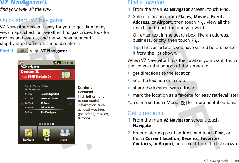 43VZ Navigator®VZ Navigator®find your way, all the wayQuick start: VZ NavigatorVZ Navigator makes it easy for you to get directions, view maps, check out weather, find gas prices, look for movies and events, and get voice-announced step-by-step traffic enhanced directions.Find it:  &gt;VZ Navigator11:35Events: Theater &amp; LivePerformances45.2mi  Dearly Departed77.1 mi Heywood Banks78.7 mi JR Brow99.8 mi  Bridal Expo109 mi  The ForeignerVZ NavigatorDenton,ILNear 5555 Tindale DrNavigate Find ShareContentCarouselFlick left or rightto see usefulinformation suchas local weather,gas prices, movies, &amp; more.Find a location  1From the main VZ Navigator screen, touch Find.2Select a location from Places, Movies, Events, Address, or Airport, then touch  . View all the results and touch the one you wantOr, enter text in the search box, like an address, business, or city, then touch  .Tip: If it’s an address you have visited before, select it from the list shown.When VZ Navigator finds the location your want, touch the icons at the bottom of the screen to:•get directions to the location•see the location on a map•share the location with a friend•mark the location as a favorite for easy retrieval laterYou can also touch Menu  for more useful options.Get directions  1From the main VZ Navigator screen, touch Navigate.2Enter a starting point address and touch Find, or touch Current location, Recents, Favorites, Contacts, or Airport, and select from the list shown.