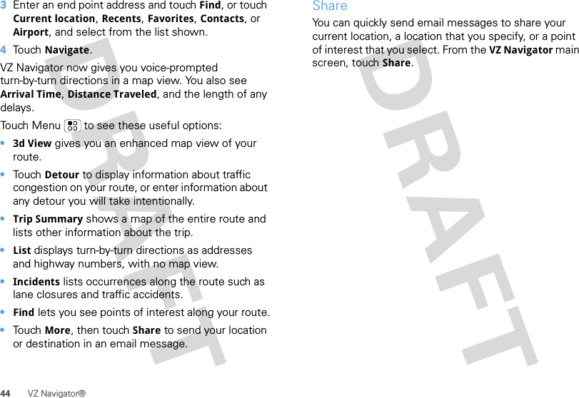 44 VZ Navigator®3Enter an end point address and touch Find, or touch Current location, Recents, Favorites, Contacts, or Airport, and select from the list shown.4Touch Navigate.VZ Navigator now gives you voice-prompted turn-by-turn directions in a map view. You also see Arrival Time, Distance Traveled, and the length of any delays.Touch Menu  to see these useful options:•3d View gives you an enhanced map view of your route.•Touch Detour to display information about traffic congestion on your route, or enter information about any detour you will take intentionally.•Trip Summary shows a map of the entire route and lists other information about the trip.•List displays turn-by-turn directions as addresses and highway numbers, with no map view.•Incidents lists occurrences along the route such as lane closures and traffic accidents.•Find lets you see points of interest along your route.•Touch More, then touch Share to send your location or destination in an email message.ShareYou can quickly send email messages to share your current location, a location that you specify, or a point of interest that you select. From the VZ Navigator main screen, touch Share.