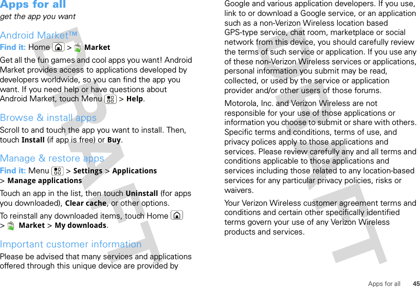 45Apps for allApps for allget the app you wantAndroid Market™Find it: Home &gt; MarketGet all the fun games and cool apps you want! Android Market provides access to applications developed by developers worldwide, so you can find the app you want. If you need help or have questions about Android Market, touch Menu  &gt; Help.Browse &amp; install appsScroll to and touch the app you want to install. Then, touch Install (if app is free) or Buy.Manage &amp; restore appsFind it: Menu  &gt; Settings &gt; Applications &gt;Manage applicationsTouch an app in the list, then touch Uninstall (for apps you downloaded), Clear cache, or other options.To reinstall any downloaded items, touch Home  &gt;Market &gt; My downloads.Important customer informationPlease be advised that many services and applications offered through this unique device are provided by Google and various application developers. If you use, link to or download a Google service, or an application such as a non-Verizon Wireless location based GPS-type service, chat room, marketplace or social network from this device, you should carefully review the terms of such service or application. If you use any of these non-Verizon Wireless services or applications, personal information you submit may be read, collected, or used by the service or application provider and/or other users of those forums. Motorola, Inc. and Verizon Wireless are not responsible for your use of those applications or information you choose to submit or share with others. Specific terms and conditions, terms of use, and privacy polices apply to those applications and services. Please review carefully any and all terms and conditions applicable to those applications and services including those related to any location-based services for any particular privacy policies, risks or waivers.Your Verizon Wireless customer agreement terms and conditions and certain other specifically identified terms govern your use of any Verizon Wireless products and services.