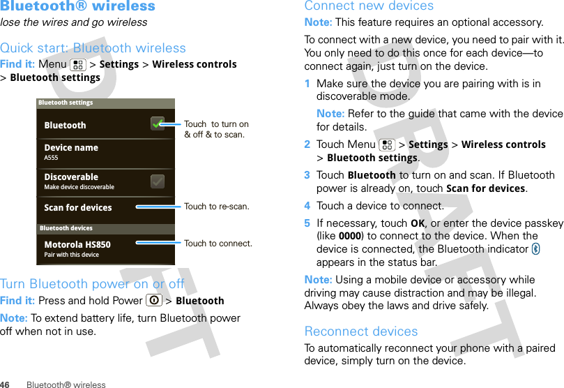 46 Bluetooth® wirelessBluetooth® wirelesslose the wires and go wirelessQuick start: Bluetooth wirelessFind it: Menu  &gt; Settings &gt; Wireless controls &gt;Bluetooth settingsTurn Bluetooth power on or offFind it: Press and hold Power  &gt; BluetoothNote: To extend battery life, turn Bluetooth power off when not in use.Bluetooth devicesBluetooth settingsA555Device namePair with this deviceMotorola HS850Make device discoverableDiscoverableScan for devicesBluetooth Touch  to turn on&amp; off &amp; to scan.Touch to re-scan.Touch to connect.Connect new devicesNote: This feature requires an optional accessory.To connect with a new device, you need to pair with it. You only need to do this once for each device—to connect again, just turn on the device.  1Make sure the device you are pairing with is in discoverable mode.Note: Refer to the guide that came with the device for details.2Touch Menu  &gt; Settings &gt; Wireless controls &gt;Bluetooth settings.3Touch Bluetooth to turn on and scan. If Bluetooth power is already on, touch Scan for devices.4Touch a device to connect.5If necessary, touch OK, or enter the device passkey (like 0000) to connect to the device. When the device is connected, the Bluetooth indicator   appears in the status bar.Note: Using a mobile device or accessory while driving may cause distraction and may be illegal. Always obey the laws and drive safely.Reconnect devicesTo automatically reconnect your phone with a paired device, simply turn on the device.