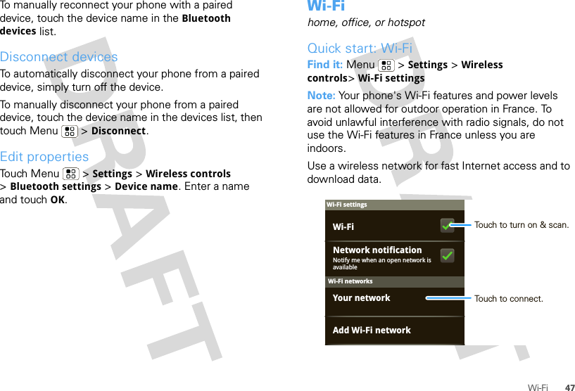 47Wi-FiTo manually reconnect your phone with a paired device, touch the device name in the Bluetooth devices list.Disconnect devicesTo automatically disconnect your phone from a paired device, simply turn off the device.To manually disconnect your phone from a paired device, touch the device name in the devices list, then touch Menu  &gt; Disconnect.Edit propertiesTouch Menu  &gt; Settings &gt; Wireless controls &gt;Bluetooth settings &gt; Device name. Enter a name and touch OK.Wi-Fihome, office, or hotspotQuick start: Wi-FiFind it: Menu  &gt; Settings &gt; Wireless controls&gt;Wi-Fi settingsNote: Your phone&apos;s Wi-Fi features and power levels are not allowed for outdoor operation in France. To avoid unlawful interference with radio signals, do not use the Wi-Fi features in France unless you are indoors.Use a wireless network for fast Internet access and to download data.Wi-Fi networksWi-Fi settingsNotify me when an open network is availableNetwork notificationYour networkAdd Wi-Fi networkWi-Fi Touch to turn on &amp; scan.Touch to connect.