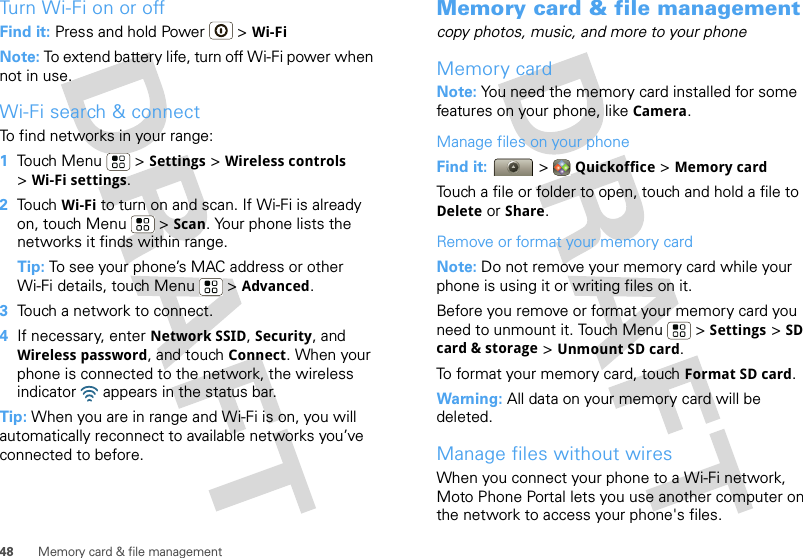 48 Memory card &amp; file managementTurn Wi-Fi on or offFind it: Press and hold Power  &gt; Wi-FiNote: To extend battery life, turn off Wi-Fi power when not in use.Wi-Fi search &amp; connectTo find networks in your range:  1Touch Menu  &gt; Settings &gt; Wireless controls &gt;Wi-Fi settings.2Touch Wi-Fi to turn on and scan. If Wi-Fi is already on, touch Menu  &gt; Scan. Your phone lists the networks it finds within range.Tip: To see your phone’s MAC address or other Wi-Fi details, touch Menu  &gt; Advanced.3Touch a network to connect.4If necessary, enter Network SSID, Security, and Wireless password, and touch Connect. When your phone is connected to the network, the wireless indicator   appears in the status bar.Tip: When you are in range and Wi-Fi is on, you will automatically reconnect to available networks you’ve connected to before.Memory card &amp; file managementcopy photos, music, and more to your phoneMemory cardNote: You need the memory card installed for some features on your phone, like Camera.Manage files on your phoneFind it:   &gt; Quickoffice &gt; Memory cardTouch a file or folder to open, touch and hold a file to Delete or Share.Remove or format your memory cardNote: Do not remove your memory card while your phone is using it or writing files on it.Before you remove or format your memory card you need to unmount it. Touch Menu  &gt; Settings &gt; SD card &amp; storage &gt; Unmount SD card.To format your memory card, touch Format SD card.Warning: All data on your memory card will be deleted.Manage files without wiresWhen you connect your phone to a Wi-Fi network, Moto Phone Portal lets you use another computer on the network to access your phone&apos;s files.