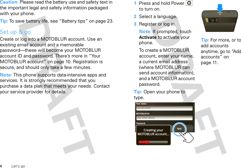 4Let’s goCaution: Please read the battery use and safety text in the important legal and safety information packaged with your phone.Tip: To save battery life, see “Battery tips” on page 23.Set up &amp; goCreate or log into a MOTOBLUR account. Use an existing email account and a memorable password—these will become your MOTOBLUR account ID and password. There’s more in “Your MOTOBLUR account” on page 10. Registration is secure, and should only take a few minutes.Note: This phone supports data-intensive apps and services. It is strongly recommended that you purchase a data plan that meets your needs. Contact your service provider for details.   1Press and hold Power  to turn on.2Select a language.3Register or log in.Note: If prompted, touch Activate to activate your phone.To create a MOTOBLUR account, enter your name, a current email address (where MOTOBLUR can send account information), and a MOTOBLUR account password.Tip: Open your phone to type.Tip: For more, or to add accounts anytime, go to “Add accounts” on page 11.MOTOBLUR ID:Enter email addressYour name:e.g. John SmithPassword:PasswordNextBackCreating yourMOTOBLUR account...