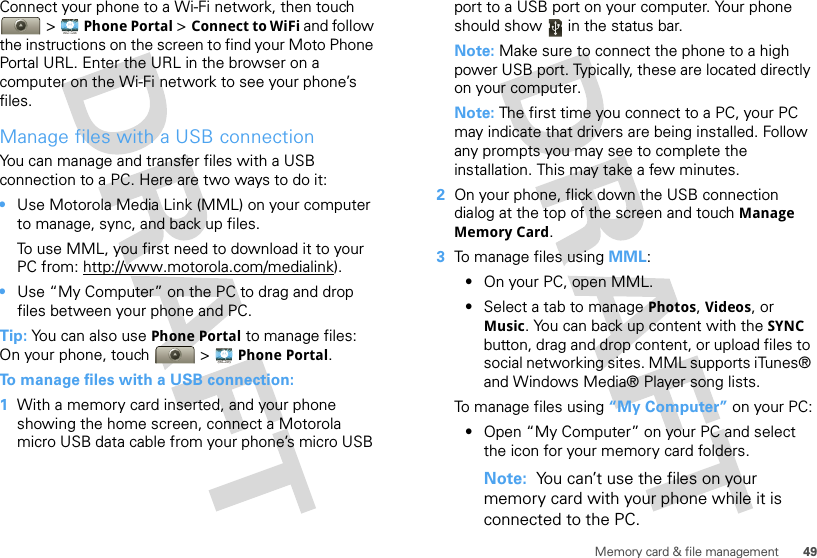 49Memory card &amp; file managementConnect your phone to a Wi-Fi network, then touch &gt;Phone Portal &gt; Connect to WiFi and follow the instructions on the screen to find your Moto Phone Portal URL. Enter the URL in the browser on a computer on the Wi-Fi network to see your phone’s files.Manage files with a USB connectionYou can manage and transfer files with a USB connection to a PC. Here are two ways to do it:•Use Motorola Media Link (MML) on your computer to manage, sync, and back up files. To use MML, you first need to download it to your PC from: http://www.motorola.com/medialink).•Use “My Computer” on the PC to drag and drop files between your phone and PC.Tip: You can also use Phone Portal to manage files: On your phone, touch  &gt; Phone Portal.To manage files with a USB connection:  1With a memory card inserted, and your phone showing the home screen, connect a Motorola micro USB data cable from your phone’s micro USB port to a USB port on your computer. Your phone should show   in the status bar.Note: Make sure to connect the phone to a high power USB port. Typically, these are located directly on your computer.Note: The first time you connect to a PC, your PC may indicate that drivers are being installed. Follow any prompts you may see to complete the installation. This may take a few minutes.2On your phone, flick down the USB connection dialog at the top of the screen and touch Manage Memory Card.3To manage files using MML:•On your PC, open MML. •Select a tab to manage Photos, Videos, or Music. You can back up content with the SYNC button, drag and drop content, or upload files to social networking sites. MML supports iTunes® and Windows Media® Player song lists.To manage files using “My Computer” on your PC:•Open “My Computer” on your PC and select the icon for your memory card folders.Note:  You can’t use the files on your memory card with your phone while it is connected to the PC.