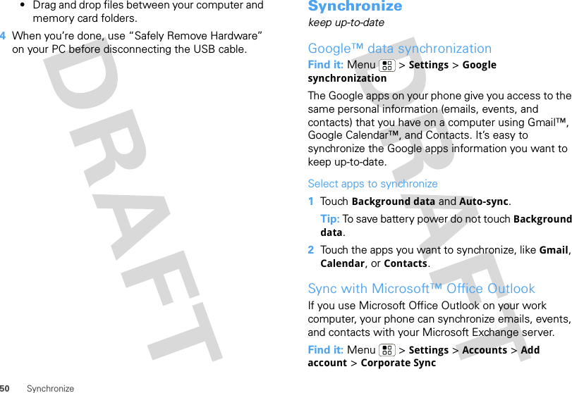 50 Synchronize•Drag and drop files between your computer and memory card folders. 4When you’re done, use “Safely Remove Hardware” on your PC before disconnecting the USB cable.Synchronizekeep up-to-dateGoogle™ data synchronizationFind it: Menu  &gt; Settings &gt; Google synchronizationThe Google apps on your phone give you access to the same personal information (emails, events, and contacts) that you have on a computer using Gmail™, Google Calendar™, and Contacts. It’s easy to synchronize the Google apps information you want to keep up-to-date.Select apps to synchronize  1Touch Background data and Auto-sync.Tip: To save battery power do not touch Background data.2Touch the apps you want to synchronize, like Gmail, Calendar, or Contacts.Sync with Microsoft™ Office OutlookIf you use Microsoft Office Outlook on your work computer, your phone can synchronize emails, events, and contacts with your Microsoft Exchange server.Find it: Menu  &gt; Settings &gt; Accounts &gt; Add account &gt; Corporate Sync