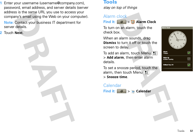 51Tools  1Enter your username (username@company.com), password, email address, and server details (server address is the same URL you use to access your company’s email using the Web on your computer).Note: Contact your business IT department for server details.2Touch Next.To o l sstay on top of thingsAlarm clockFind it:  &gt;Alarm ClockTo turn on an alarm, touch the check box.When an alarm sounds, drag Dismiss to turn it off or touch the screen to delay.To add an alarm, touch Menu  &gt;Add alarm, then enter alarm details.To set a snooze period, touch the alarm, then touch Menu  &gt;Snooze time.CalendarFind it:   &gt; CalendarAlarm7:00amWake Up8:30am Tuesday9:00am Tue, FriAlarm Clock