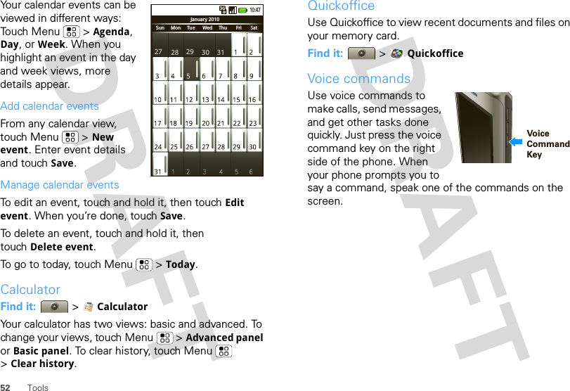 52 ToolsYour calendar events can be viewed in different ways: Touch Menu  &gt; Agenda, Day, or Week. When you highlight an event in the day and week views, more details appear.Add calendar eventsFrom any calendar view, touch Menu  &gt; New event. Enter event details and touch Save.Manage calendar eventsTo edit an event, touch and hold it, then touch Edit event. When you’re done, touch Save.To delete an event, touch and hold it, then touch Delete event.To go to today, touch Menu  &gt; Today.CalculatorFind it:   &gt;  CalculatorYour calculator has two views: basic and advanced. To change your views, touch Menu  &gt; Advanced panel or Basic panel. To clear history, touch Menu  &gt;Clear history.January 2010Sun     Mon     Tue      Wed     Thu       Fri       Sat10:4727 28 29 30 31QuickofficeUse Quickoffice to view recent documents and files on your memory card.Find it:   &gt; QuickofficeVoice commandsUse voice commands to make calls, send messages, and get other tasks done quickly. Just press the voice command key on the right side of the phone. When your phone prompts you to say a command, speak one of the commands on the screen. VoiceCommandKey