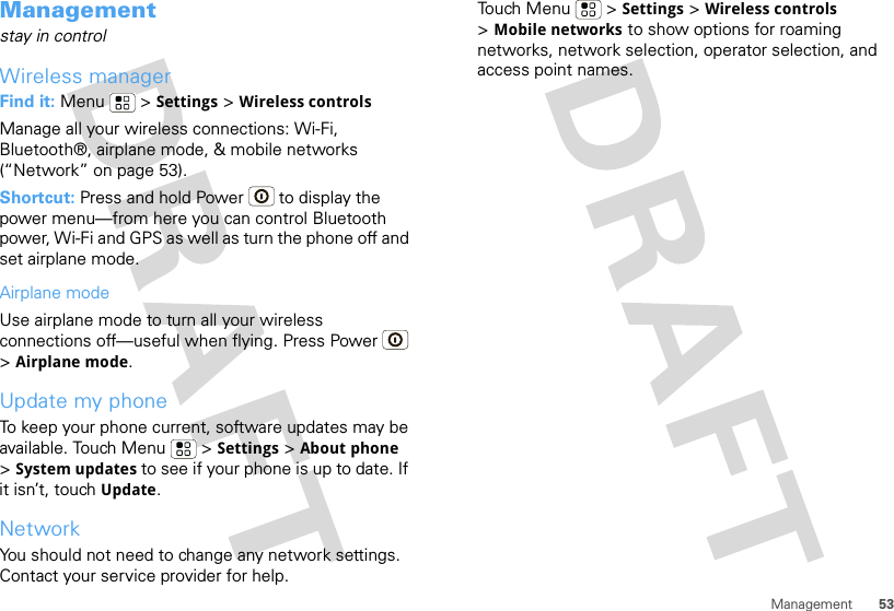 53ManagementManagementstay in controlWireless managerFind it: Menu  &gt; Settings &gt; Wireless controlsManage all your wireless connections: Wi-Fi, Bluetooth®, airplane mode, &amp; mobile networks (“Network” on page 53).Shortcut: Press and hold Power  to display the power menu—from here you can control Bluetooth power, Wi-Fi and GPS as well as turn the phone off and set airplane mode.Airplane modeUse airplane mode to turn all your wireless connections off—useful when flying. Press Power  &gt;Airplane mode.Update my phoneTo keep your phone current, software updates may be available. Touch Menu  &gt; Settings &gt; About phone &gt;System updates to see if your phone is up to date. If it isn’t, touch Update.NetworkYou should not need to change any network settings. Contact your service provider for help.Touch Menu  &gt; Settings &gt; Wireless controls &gt;Mobile networks to show options for roaming networks, network selection, operator selection, and access point names.