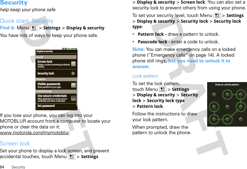 54 SecuritySecurityhelp keep your phone safeQuick start: SecurityFind it: Menu  &gt; Settings &gt; Display &amp; securityYou have lots of ways to keep your phone safe.If you lose your phone, you can log into your MOTOBLUR account from a computer to locate your phone or clear the data on it: www.motorola.com/mymotoblur.Screen lockSet your phone to display a lock screen, and prevent accidental touches, touch Menu  &gt; Settings Display &amp; securitySecurityPasswordsCredential storageDisplay a screen preventing accidentaltouchesScreen lockShow password as you typeVisible passwordsAllow applications to access securecertificates and other credentialsUse secure credentialsSet passwordSecurity lock2:55 PM&gt;Display &amp; security &gt; Screen lock. You can also set a security lock to prevent others from using your phone.To set your security level, touch Menu  &gt; Settings &gt;Display &amp; security &gt; Security lock &gt; Security lock type:•Pattern lock - draw a pattern to unlock.•Passcode lock - enter a code to unlock.Note: You can make emergency calls on a locked phone (“Emergency calls” on page 14). A locked phone still rings, but you need to unlock it to answer.Lock patternTo set the lock pattern, touch Menu  &gt; Settings &gt;Display &amp; security &gt; Security lock &gt; Security lock type &gt;Pattern lock. Follow the instructions to draw your lock pattern. When prompted, draw the pattern to unlock the phone.Draw an unlock pattern